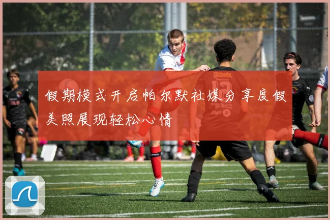 假期模式开启帕尔默社媒分享度假美照展现轻松心情