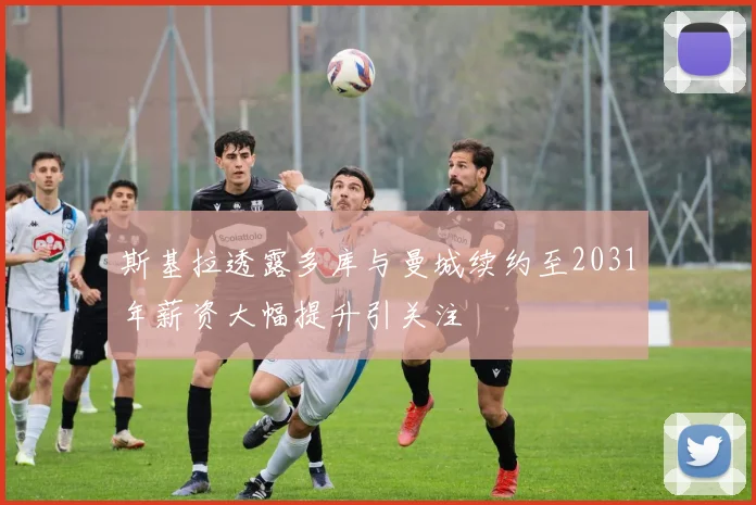 斯基拉透露多库与曼城续约至2031年薪资大幅提升引关注