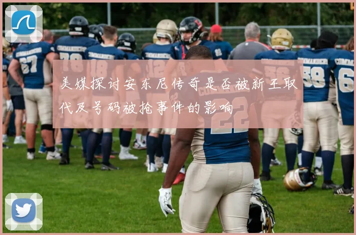 美媒探讨安东尼传奇是否被新王取代及号码被抢事件的影响