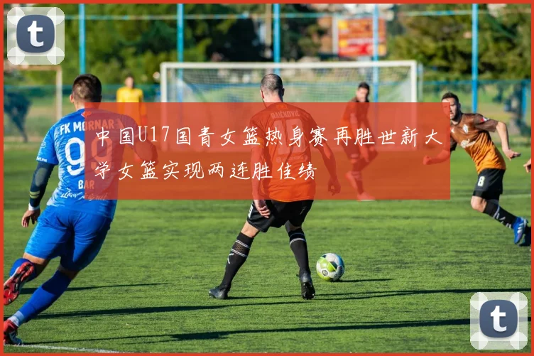 中国U17国青女篮热身赛再胜世新大学女篮实现两连胜佳绩