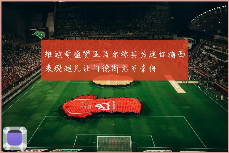 维迪奇盛赞亚马尔称其为迷你梅西表现超凡让门德斯无可奈何