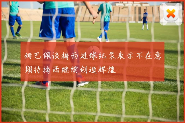 姆巴佩谈梅西进球纪录表示不在意期待梅西继续创造辉煌