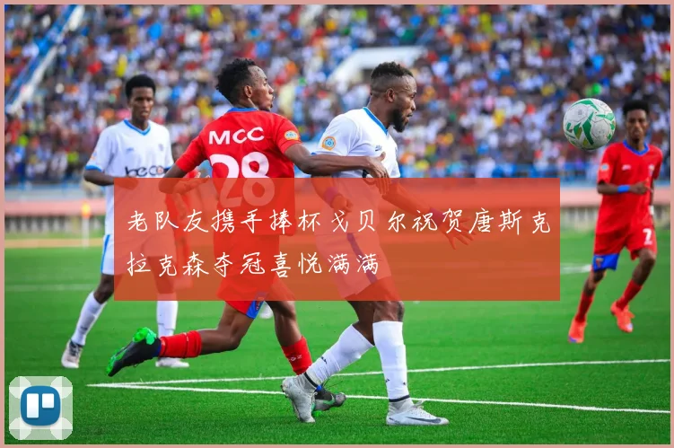老队友携手捧杯戈贝尔祝贺唐斯克拉克森夺冠喜悦满满
