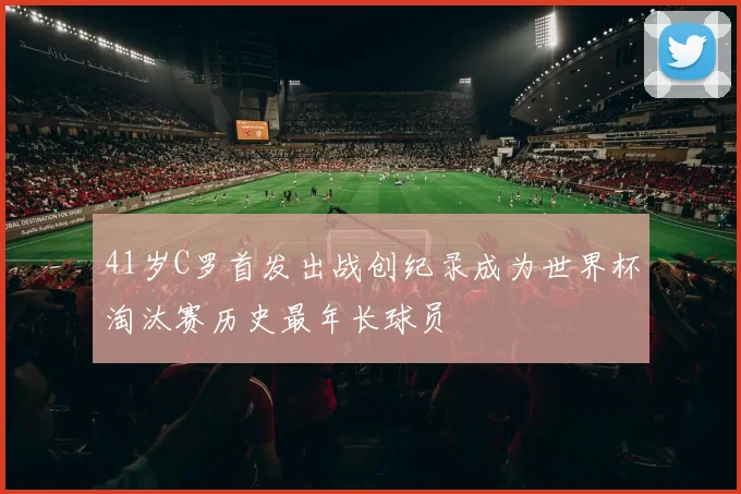 41岁C罗首发出战创纪录成为世界杯淘汰赛历史最年长球员