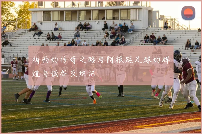 梅西的传奇之路与阿根廷足球的辉煌与低谷交织记
