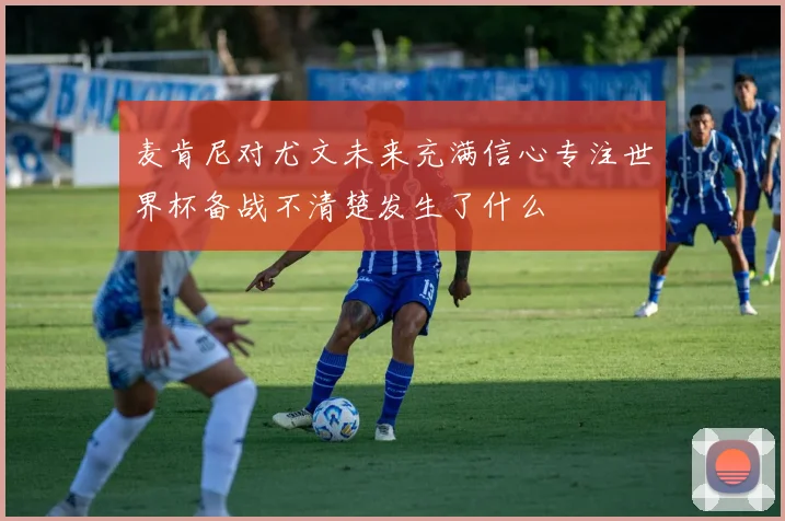 麦肯尼对尤文未来充满信心专注世界杯备战不清楚发生了什么